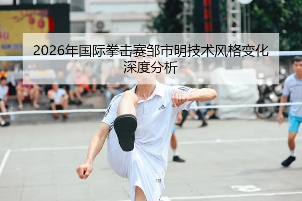 2026年国际拳击赛邹市明技术风格变化深度分析